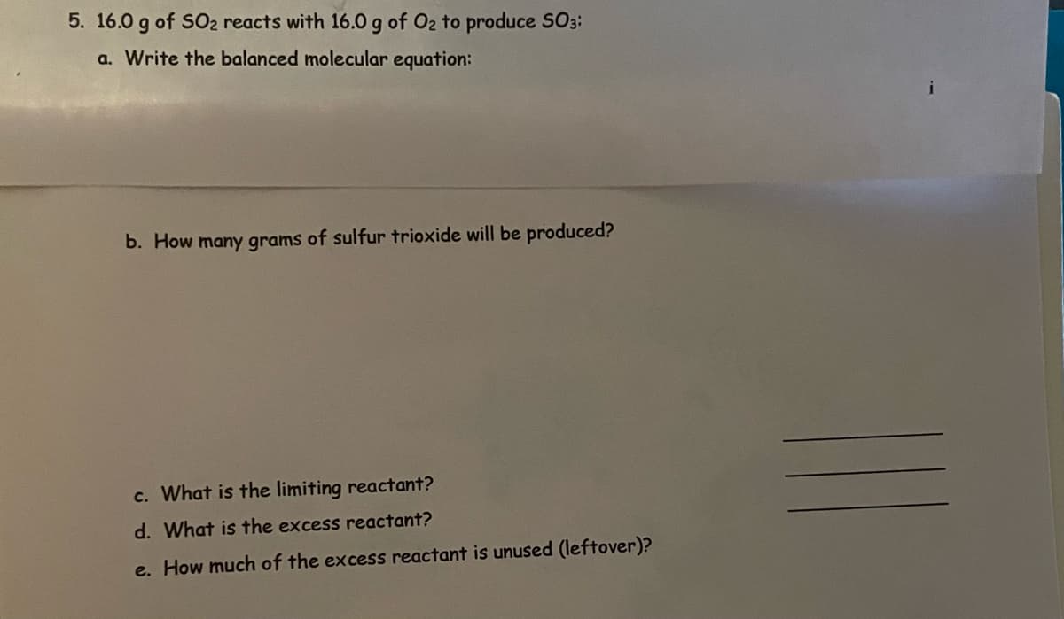 5. 16.0 g of SO₂ reacts with 16.0 g of O₂ to produce SO3:
a. Write the balanced molecular equation:
b. How many grams of sulfur trioxide will be produced?
c. What is the limiting reactant?
d. What is the excess reactant?
e. How much of the excess reactant is unused (leftover)?
i