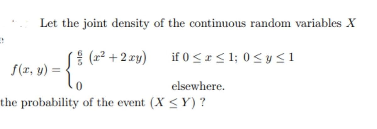 Let the joint density of the continuous random variables X
| (2² + 2 xy)
if 0 <x < 1; 0 <y<1
{
f(x, y) :
elsewhere.
the probability of the event (X <Y) ?
