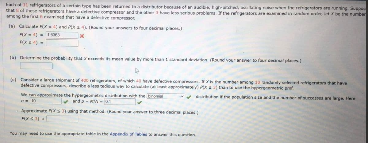 Each of 11 refrigerators of a certain type has been returned to a distributor because of an audible, high-pitched, oscillating noise when the refrigerators are running. Suppos
that 8 of these refrigerators have a defective compressor and the other 3 have less serious problems. If the refrigerators are examined in random order, let X be the number
among the first 6 examined that have a defective compressor.
(a) Calculate P(X= 4) and P(X ≤ 4). (Round your answers to four decimal places.)
P(X=4)
1.6363
X
P(X ≤ 4) =
(b) Determine the probability that X exceeds its mean value by more than 1 standard deviation. (Round your answer to four decimal places.)
(c) Consider a large shipment of 400 refrigerators, of which 40 have defective compressors. If X is the number among 10 randomly selected refrigerators that have
defective compressors, describe a less tedious way to calculate (at least approximately) P(X ≤ 3) than to use the hypergeometric pmf.
distribution if the population size and the number of successes are large. Here
We can approximate the hypergeometric distribution with the binomial
n = 10
and p = M/N=0.1
Approximate P(X ≤ 3) using that method. (Round your answer to three decimal places.)
P(X ≤ 3) =
You may need to use the appropriate table in the Appendix of Tables to answer this question.