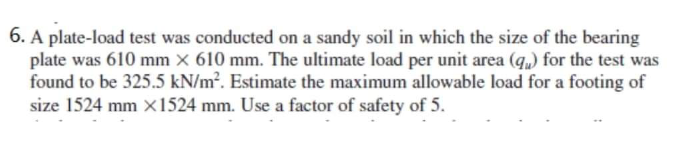 6. A plate-load test was conducted on a sandy soil in which the size of the bearing
plate was 610 mm x 610 mm. The ultimate load per unit area (q) for the test was
found to be 325.5 kN/m². Estimate the maximum allowable load for a footing of
size 1524 mm x1524 mm. Use a factor of safety of 5.