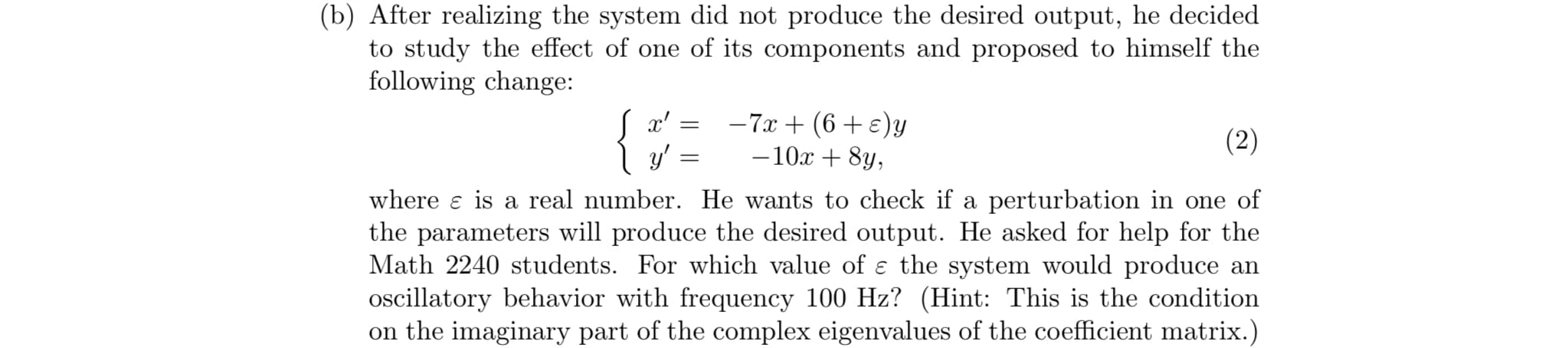 (b) After realizing the system did not produce the desired output, he decided
f its components and proposed to himselfthe
to study the effect of one o
following change
10x +8y
where ε is a real number. He wants to check if a perturbation in one of
the parameters will produce the desired output. He asked for help for the
Math 2240 students. For which value of ε the system would produce an
oscillatory behavior with frequency 100 Hz? (Hint: This is the condition
on the imaginary part of the complex eigenvalues of the coefficient matrix.)
