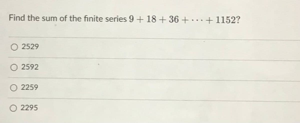 Find the sum of the finite series 9 + 18 + 36 + ...+1152?
O 2529
O 2592
O 2259
O 2295
