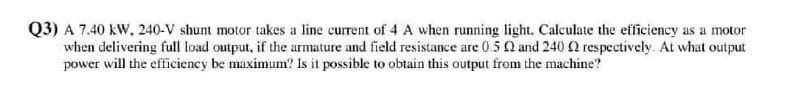 Q3) A 7.40 kW, 240-V shunt motor takes a line current of 4 A when running light. Calculate the efficiency as a motor
when delivering full load output, if the armature and field resistance are 0.5 Q and 240 2 respectively. At what output
power will the efficiency be maximum? Is it possible to obtain this output from the machine?
