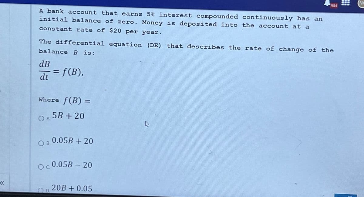 <<
A bank account that earns 5% interest compounded continuously has an
initial balance of zero. Money is deposited into the account at a
constant rate of $20 per year.
The differential equation (DE) that describes the rate of change of the
balance B is:
dB
dt
Where f(B) =
5B + 20
O A.
O B.
= f(B),
D.
0.05B + 20
Oc0.05B - 20
20B +0.05
984
K
NO