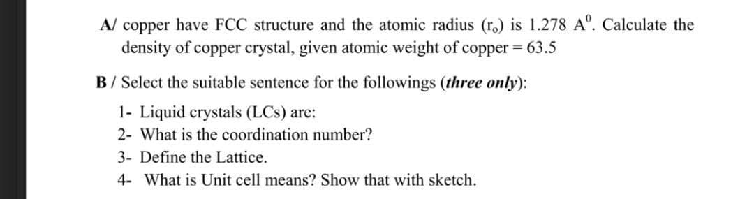 A/ copper have FCC structure and the atomic radius (r.) is 1.278 A. Calculate the
density of copper crystal, given atomic weight of copper = 63.5
B/ Select the suitable sentence for the followings (three only):
1- Liquid crystals (LCs) are:
2- What is the coordination number?
3- Define the Lattice.
4- What is Unit cell means? Show that with sketch.
