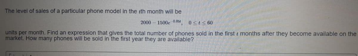 The level of sales of a particular phone model in the tth month will be
2000 – 1500e 0.05t
0<t< 60
units per month. Find an expression that gives the total number of phones sold in the first t months after they become available on the
market. How many phones will be sold in the first year they are available?
