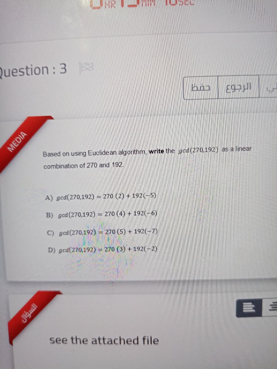 HR
Question : 3
Based on using Euclidean algorithm, write the gcd(270,192) as a linear
combination of 270 and 192.
A) gcd(270,192) = 270 (2) + 192(-5)
%3D
B) gcd(270,192) = 270 (4) + 192(-6)
C) gcd(270,192) = 270 (5) + 192(-7)
D) gcd(270,192) = 270 (3) + 192(-2)
see the attached file
叫
ll
MEDIA
