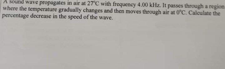 A sound wave propagates in air at 27°C with frequency 4.00 kHz. It passes through a region.
where the temperature gradually changes and then moves through air at 0°C. Calculate the
percentage decrease in the speed of the wave.
