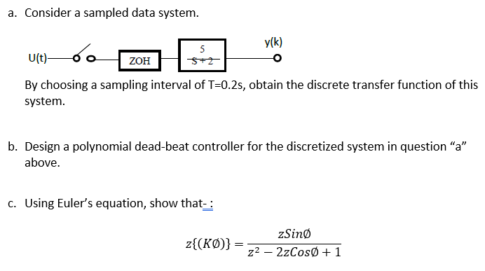 a. Consider a sampled data system.
y(k)
5
U(t)-
ZOH
By choosing a sampling interval of T=0.2s, obtain the discrete transfer function of this
system.
b. Design a polynomial dead-beat controller for the discretized system in question "a"
above.
c. Using Euler's equation, show that-:
zSinø
z{(KØ)}
z2 – 2zCosØ +1

