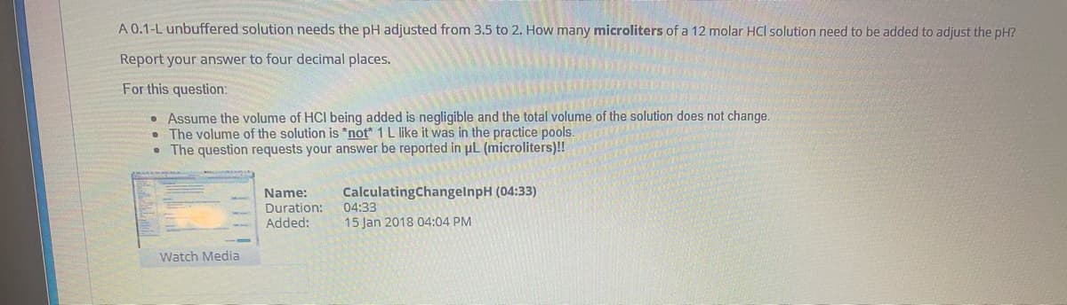 A 0.1-L unbuffered solution needs the pH adjusted from 3.5 to 2. How many microliters of a 12 molar HCl solution need to be added to adjust the pH?
Report your answer to four decimal places.
For this question:
• Assume the volume of HCI being added is negligible and the total volume of the solution does not change.
• The volume of the solution is *not* 1L like it was in the practice pools.
• The question requests your answer be reported in pL (microliters)!!
Name:
Duration:
CalculatingChangelnpH (04:33)
04:33
15 Jan 2018 04:04 PM
Added:
Watch Media

