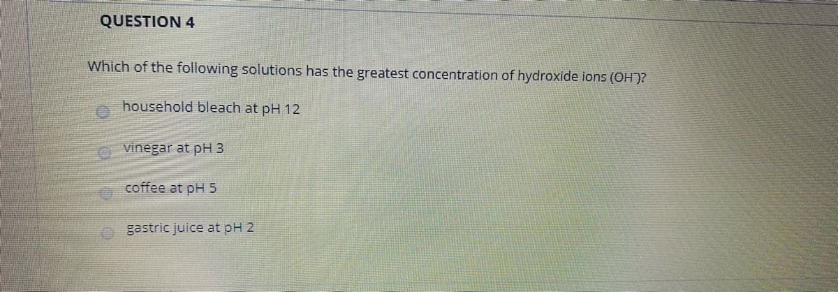QUESTION 4
Which of the following solutions has the greatest concentration of hydroxide ions (OH')?
household bleach at pH 12
O vinegar at pH 3
coffee at pH 5
gastric juice at pH 2
