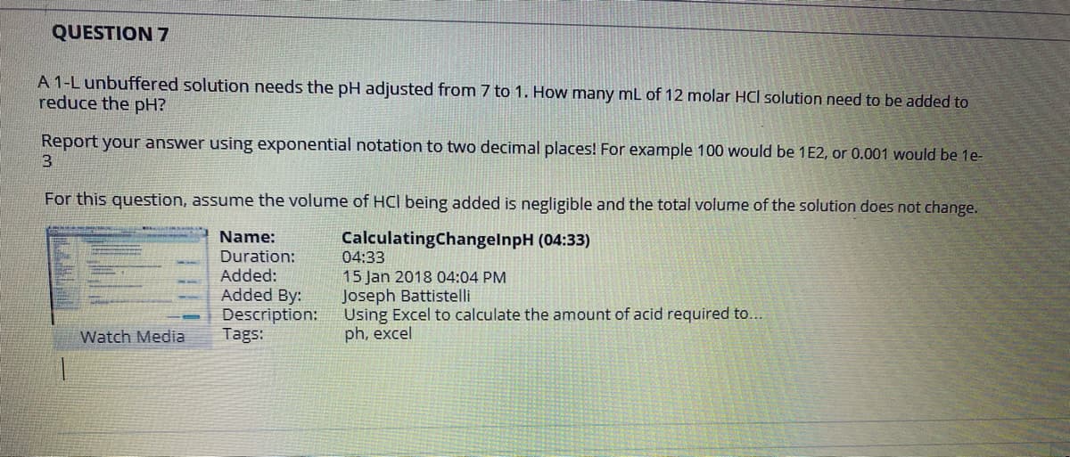 QUESTION 7
A 1-L unbuffered solution needs the pH adjusted from 7 to 1. How many mL of 12 molar HCI solution need to be added to
reduce the pH?
Report your answer using exponential notation to two decimal places! For example 100 would be 1E2, or 0.001 would be 1e-
3.
For this question, assume the volume of HCI being added is negligible and the total volume of the solution does not change.
Name:
CalculatingChangelnpH (04:33)
Duration:
Added:
Added By:
Description:
Tags:
04:33
15 Jan 2018 04:04 PM
Joseph Battistelli
Using Excel to calculate the amount of acid required to...
ph, excel
Watch Media
