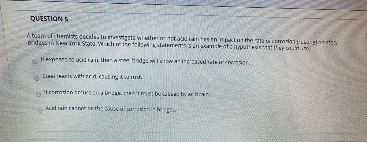QUESTION 5
A team of chemists decides to investigate whether or not acid rain has an impact on the rate of corrosion (rusting) on steel
bridges in New York State. Which of the following statements is an example of a hypothesis that they could use?
If exposed to acid rain, then a steel bridge will show an increased rate of corrosion.
Steel reacts with acid, causing it to rust.
If corrosion occurs on a bridge, then it must be caused by acid rain.
Acid rain cannot be the cause of corrosion in bridges.
