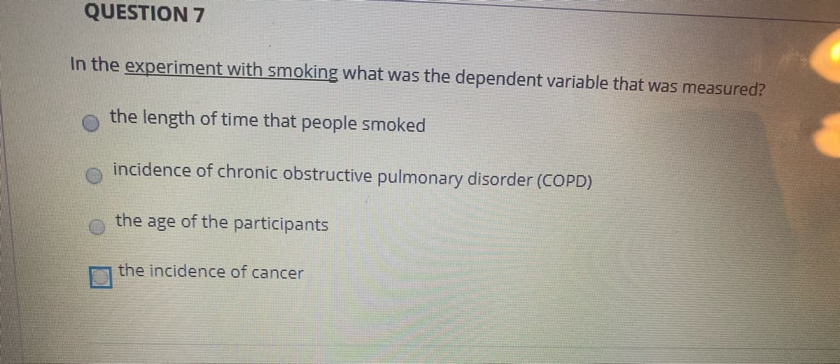 QUESTION 7
In the experiment with smoking what was the dependent variable that was measured?
the length of time that people smoked
incidence of chronic obstructive pulmonary disorder (COPD)
the age of the participants
the incidence of cancer
