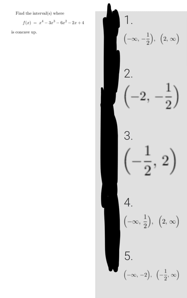 Find the interval(s) where
f(x)=x²-3x³-6x² - 2x +4
is concave up.
1.
(-∞, -1), (2,∞)
2.
(-2, -1/1)
3.
(-1/1, 2)
4.
(-∞, ½), (2, ∞)
5.
(-∞, -2), (-17, ∞)