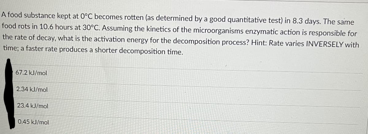 A food substance kept at 0°C becomes rotten (as determined by a good quantitative test) in 8.3 days. The same
food rots in 10.6 hours at 30°C. Assuming the kinetics of the microorganisms enzymatic action is responsible for
the rate of decay, what is the activation energy for the decomposition process? Hint: Rate varies INVERSELY with
time; a faster rate produces a shorter decomposition time.
67.2 kJ/mol
2.34 kJ/mol
23.4 kJ/mol
0.45 kJ/mol