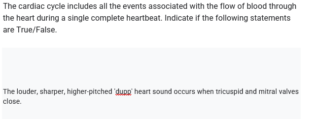 The cardiac cycle includes all the events associated with the flow of blood through
the heart during a single complete heartbeat. Indicate if the following statements
are True/False.
The louder, sharper, higher-pitched 'dupp' heart sound occurs when tricuspid and mitral valves
close.
