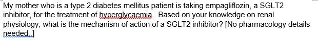My mother who is a type 2 diabetes mellitus patient is taking empagliflozin, a SGLT2
inhibitor, for the treatment of hyperglycaemia. Based on your knowledge on renal
physiology, what is the mechanism of action of a SGLT2 inhibitor? [No pharmacology details
needed ]
