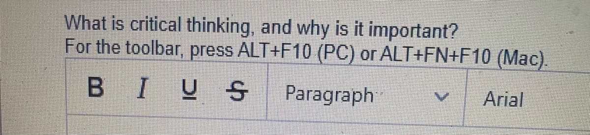 What is critical thinking, and why is it important?
For the toolbar, press ALT+F10 (PC) or ALT+FN+F10 (Mac).
BI U S
Paragraph
Arial
