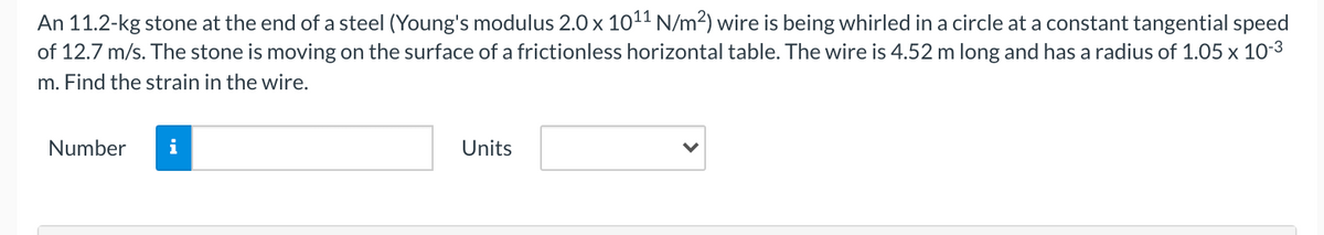An 11.2-kg stone at the end of a steel (Young's modulus 2.0 x 1011 N/m²) wire is being whirled in a circle at a constant tangential speed
of 12.7 m/s. The stone is moving on the surface of a frictionless horizontal table. The wire is 4.52 m long and has a radius of 1.05 x 10-3
m. Find the strain in the wire.
Number
i
Units
