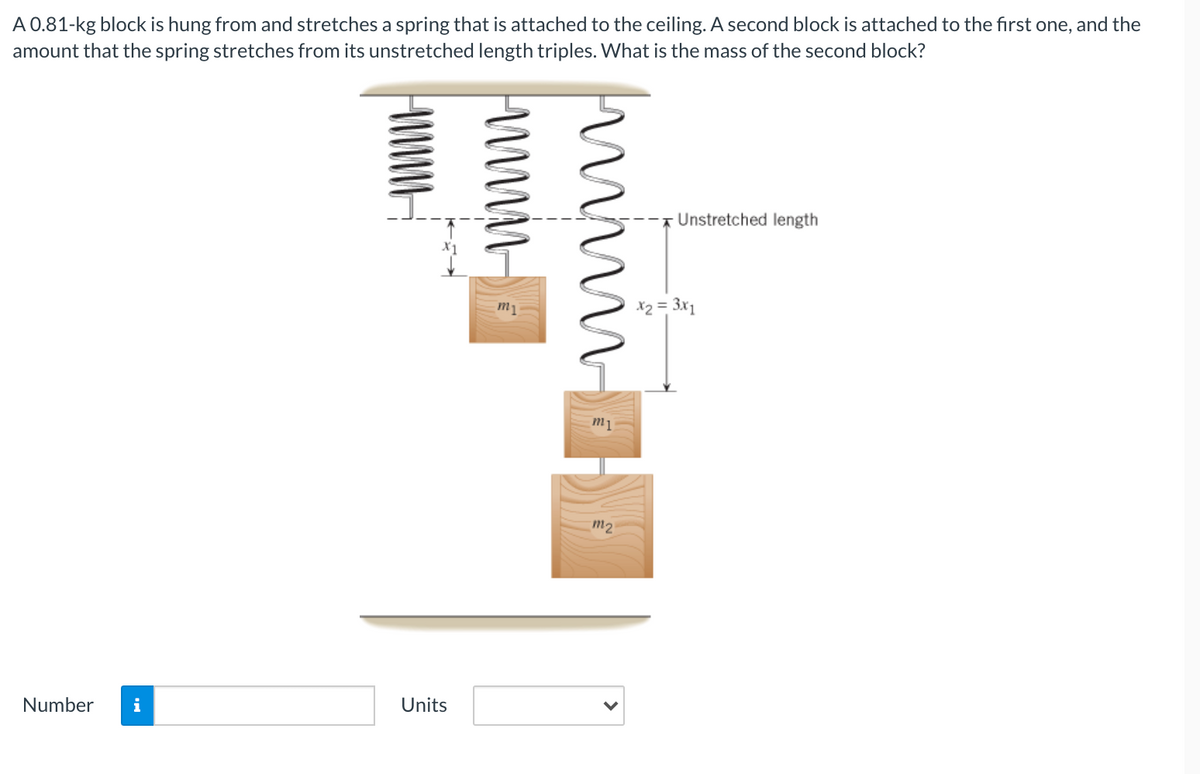 A 0.81-kg block is hung from and stretches a spring that is attached to the ceiling. A second block is attached to the first one, and the
amount that the spring stretches from its unstretched length triples. What is the mass of the second block?
Unstretched length
m1
X2 = 3x1
m1
m2
Number
Units
