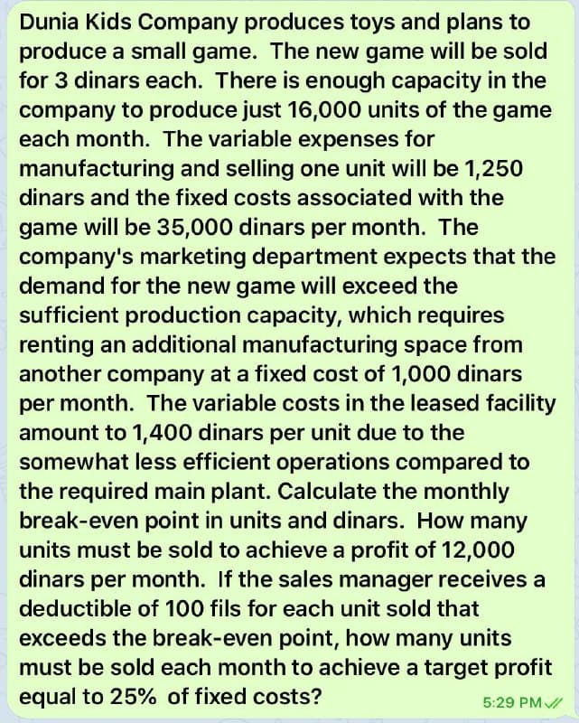 Dunia Kids Company produces toys and plans to
produce a small game. The new game will be sold
for 3 dinars each. There is enough capacity in the
company to produce just 16,000 units of the game
each month. The variable expenses for
manufacturing and selling one unit will be 1,250
dinars and the fixed costs associated with the
game will be 35,000 dinars per month. The
company's marketing department expects that the
demand for the new game will exceed the
sufficient production capacity, which requires
renting an additional manufacturing space from
another company at a fixed cost of 1,000 dinars
per month. The variable costs in the leased facility
amount to 1,400 dinars per unit due to the
somewhat less efficient operations compared to
the required main plant. Calculate the monthly
break-even point in units and dinars. How many
units must be sold to achieve a profit of 12,000
dinars per month. If the sales manager receives a
deductible of 100 fils for each unit sold that
exceeds the break-even point, how many units
must be sold each month to achieve a target profit
equal to 25% of fixed costs?
5:29 PM/
