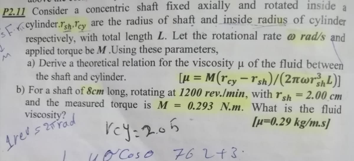 sF.rcylinder.rsh Tcy are the radius of shaft and inside radius of cylinder
a
P2.11 Consider a concentric shaft fixed axially and rotated inside
<( cylinder.r3h.ľcy are the radius of shaft and inside radius of cylinder
respectively, with total length L. Let the rotational rate @ rad/s and
applied torque be M .Using these parameters,
a) Derive a theoretical relation for the viscosity u of the fluid between
the shaft and cylinder.
b) For a shaft of 8cm long, rotating at 1200 rev./min, with rsh = 2.00 cm
and the measured torque is M
viscosity?
[µ = M(rcy=r sh)/(2nwr;,L)]
%3D
-
0.293 N.m. What is the fluid
[µ=0.29 kg/m.s]
rey:205
( Cos o 6243.
