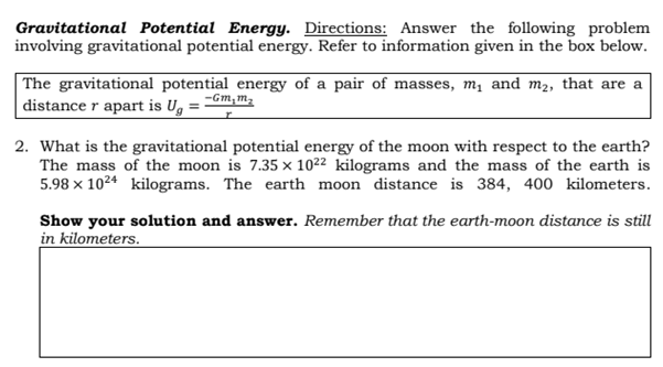 Gravitational Potential Energy. Directions: Answer the following problem
involving gravitational potential energy. Refer to information given in the box below.
|The gravitational potential energy of a pair of masses, m, and m2, that are a
distance r apart is U,
-Gm,m,
2. What is the gravitational potential energy of the moon with respect to the earth?
The mass of the moon is 7.35 x 1022 kilograms and the mass of the earth is
5.98 x 1024 kilograms. The earth moon distance is 384, 400 kilometers.
Show your solution and answer. Remember that the earth-moon distance is still
in kilometers.
