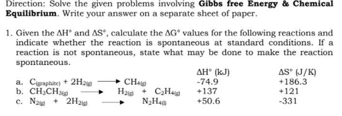 Direction: Solve the given problems involving Gibbs free Energy & Chemical
Equilibrium. Write your answer on a separate sheet of paper.
1. Given the AH° and AS°, calculate the AG° values for the following reactions and
indicate whether the reaction is spontaneous at standard conditions. If a
reaction is not spontaneous, state what may be done to make the reaction
spontaneous.
AS° (J/K)
AH° (kJ)
-74.9
a. Cigraphite) + 2H2)
b. CH¿CH3g)
c. N2 + 2H2@)
CH4g)
H2 + C2H4(
N2H40
+186.3
+137
+121
+50.6
-331
