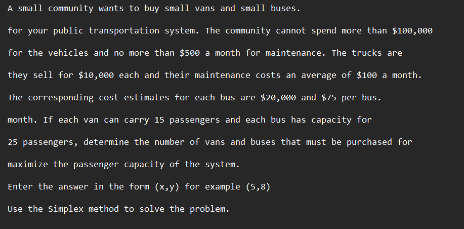 A small community wants to buy small vans and small buses.
for your public transportation system. The community cannot spend more than $100,000
for the vehicles and no more than $500 a month for maintenance. The trucks are
they sell for $10,000 each and their maintenance costs an average of $100 a month.
The corresponding cost estimates for each bus are $20,000 and $75 per bus.
month. If each van can carry 15 passengers and each bus has capacity for
25 passengers, determine the number of vans and buses that must be purchased for
maximize the passenger capacity of the system.
Enter the answer in the form (x,y) for example (5,8)
Use the Simplex method to solve the problem.
