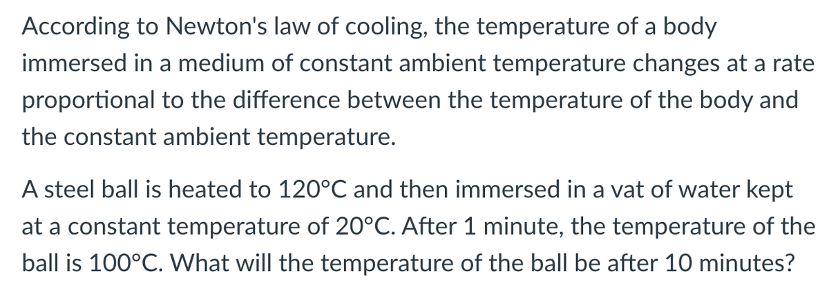 According to Newton's law of cooling, the temperature of a body
immersed in a medium of constant ambient temperature changes at a rate
proportional to the difference between the temperature of the body and
the constant ambient temperature.
A steel ball is heated to 120°C and then immersed in a vat of water kept
at a constant temperature of 20°C. After 1 minute, the temperature of the
ball is 100°C. What will the temperature of the ball be after 10 minutes?
