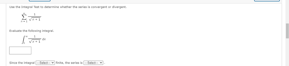 Use the Integral Test to determine whether the series is convergent or divergent.
Vn + 1
Evaluate the following integral.
dx
Vx + 1
Since the integral ---Select-- v finite, the series is ---Select--- v
