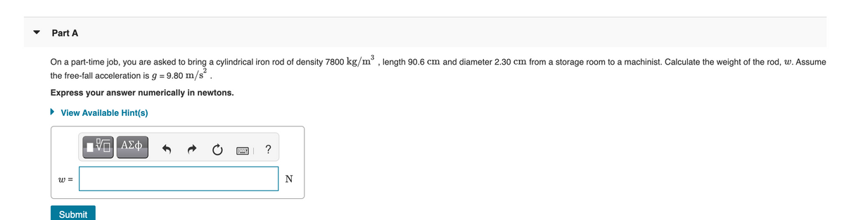 Part A
3
On a part-time job, you are asked to bring a cylindrical iron rod of density 7800 kg/m° , length 90.6 cm and diameter 2.30 cm from a storage room to a machinist. Calculate the weight of the rod, w. Assume
the free-fall acceleration is g = 9.80 m/s´ .
Express your answer numerically in newtons.
• View Available Hint(s)
ΑΣφ.
w =
N
Submit
