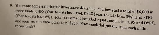 9. You made some unfortunate investment decisions. You invested a total of $6.000 in
three funds: CHPX (Year-to-date loss: 4%), DYRX (Year-to-date loss: 3%), and EFFX
(Year-to-date loss: 6%). Your investment included equal amount in CHPX and DYRX,
and vour year-to-date losses total $260, How much did you invest in each of the
three funds?
