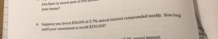 you have to invest now at 8%0 amu
your home?
6. Suppose you invest $50,000 at 5.7% annual interest compounded weekly. How long
until your investment is worth $250,000?
heb
tes o
-20 annual interest.
