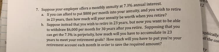 tes
7. Suppose your employer offers a monthly annuity at 7.3% annual interest.
a. If you can afford to put $800 per month into your annuity, and you wish to retire
12
you retire?
b. Suppose instead that you wish to retire in 23 years, but now you want to be able
to withdraw $6,000 per month for 30 years after you retire. Supposing that you
can get the 7.3% in perpetuity, how much will you have to accumulate in 23
years to meet your retirement goals? How much will you have to put you're your
retirement account each month in order to save the required amount?
in 23 years, then how much will your annuity be worth when
aphically
all the con
ty
