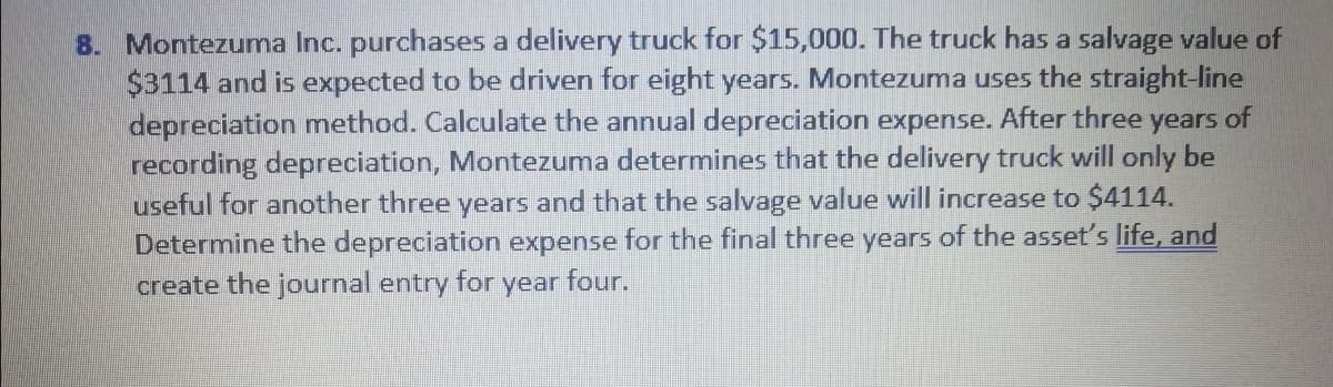 8. Montezuma Inc. purchases a delivery truck for $15,000. The truck has a salvage value of
$3114 and is expected to be driven for eight years. Montezuma uses the straight-line
depreciation method. Calculate the annual depreciation expense. After three years of
recording depreciation, Montezuma determines that the delivery truck will only be
useful for another three years and that the salvage value will increase to $4114.
Determine the depreciation expense for the final three years of the asset's life, and
create the journal entry
for
year
four.
