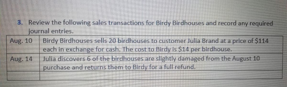 3. Review the following sales transactions for Birdy Birdhouses and record any required
journal entries.
Birdy Birdhouses sells 20 birdhouses to customer Julia Brand at a price of $114
each in exchange for cash. The cost to Birdy is $14 per birdhouse.
Jullia discovers 6 of the birdhouses are slightly damaged from the August 10
purchase and returns them to Birdy for a full refund.
Aug. 10
Aug. 14
