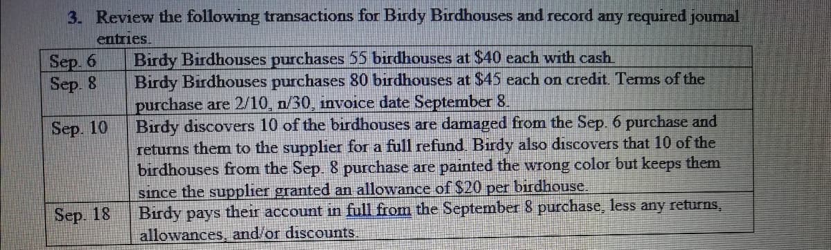 3. Review the following transactions for Birdy Birdhouses and record any required joumal
entries.
Birdy Birdhouses purchases 55 birdhouses at $40 each with cash
Birdy Birdhouses purchases 80 birdhouses at $45 each on credit. Terms of the
purchase are 2/10, n/30, invoice date September 8.
Birdy discovers 10 of the birdhouses are damaged from the Sep. 6 purchase and
returns them to the supplier for a full refund Birdy also discovers that 10 of the
birdhouses from the Sep. 8 purchase are painted the wrong color but keeps them
sınce the supplier granted an allowance of $20 per birdhouse.
Віrdy pays
allowances, and/or discounts.
Sep. 6
Sep. 8
Sep. 10
Sep. 18
their
account in full from the September 8 purchase, less any returns,
