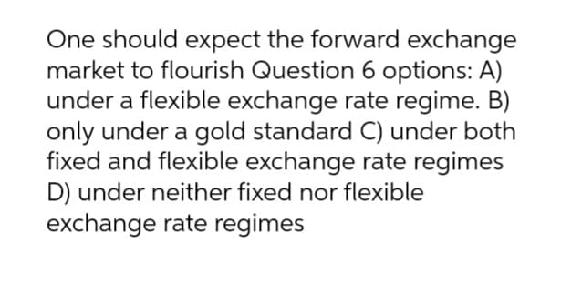 One should expect the forward exchange
market to flourish Question 6 options: A)
under a flexible exchange rate regime. B)
only under a gold standard C) under both
fixed and flexible exchange rate regimes
D) under neither fixed nor flexible
exchange rate regimes