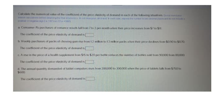 Calculate the numerical value of the coefficient of the price elasticity of demand in each of the following situations. Do not round your
intem calculations before obtaining the final solution e do not clear your caleal storl in each case, express the number to two deomal places and do not include a
positive or negative signe. 1.67 not-17 or +1667)
a. Consumer A's purchases of romance novels fall from 7 to 3 per month when their price increases from $7 to $11.
The coefficient of the price elasticity of demand is[
b. Weekly purchases of packs of chewing gum rise from 1.2 million to 13 million packs when their price declines from $0.90 to $0.70
The coefficient of the price elasticity of demand is
c. A rise in the price of a health supplement from $15 to $20 per bottle reduces the number of bottles sold from 90,000 from 80,000
The coefficient of the price elasticity of demand is
d. The annual quantity demanded of tablet computers rises from 200,000 to 300,000 when the price of tablets falls from $750 to
$600
The coefficient of the price elasticity of demand is