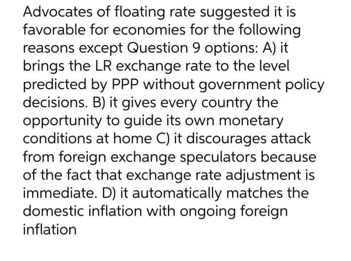 Advocates of floating rate suggested it is
favorable for economies for the following
reasons except Question 9 options: A) it
brings the LR exchange rate to the level
predicted by PPP without government policy
decisions. B) it gives every country the
opportunity to guide its own monetary
conditions at home C) it discourages attack
from foreign exchange speculators because
of the fact that exchange rate adjustment is
immediate. D) it automatically matches the
domestic inflation with ongoing foreign
inflation