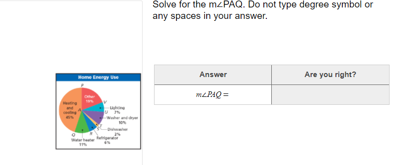 Solve for the MZPAQ. Do not type degree symbol or
any spaces in your answer.
Home Energy Use
Answer
Are you right?
MLPAQ =
Other
19%
Heating
and
Lighting
U 7%
Washer and dryer
10%
cooling
45%
Dishwasher
2%
Refrigerator
6%
Water heater
11%
