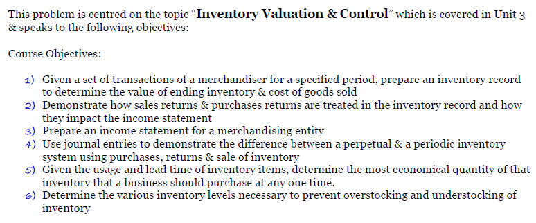 This problem is centred on the topic “Inventory Valuation & Control" which is covered in Unit 3
& speaks to the following objectives:
Course Objectives:
1) Given a set of transactions of a merchandiser for a specified period, prepare an inventory record
to determine the value of ending inventory & cost of goods sold
2) Demonstrate how sales returns & purchases returns are treated in the inventory record and how
they impact the income statement
3) Prepare an income statement for a merchandising entity
4) Use journal entries to demonstrate the difference between a perpetual & a periodic inventory
system using purchases, returns & sale of inventory
5) Given the usage and lead time of inventory items, determine the most economical quantity of that
inventory that a business should purchase at any one time.
6) Determine the various inventory levels necessary to prevent overstocking and understocking of
inventory
