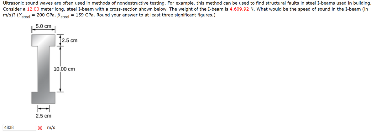 Ultrasonic sound waves are often used in methods of nondestructive testing. For example, this method can be used to find structural faults in steel I-beams used in building.
Consider a 12.00 meter long, steel I-beam with a cross-section shown below. The weight of the I-beam is 4,609.92 N. What would be the speed of sound in the I-beam (in
m/s)? (Ysteel = 200 GPa, Bsteel
= 159 GPa. Round your answer to at least three significant figures.)
5.0 cm
T2.5 cm
10.00 cm
2.5 cm
4838
X m/s
