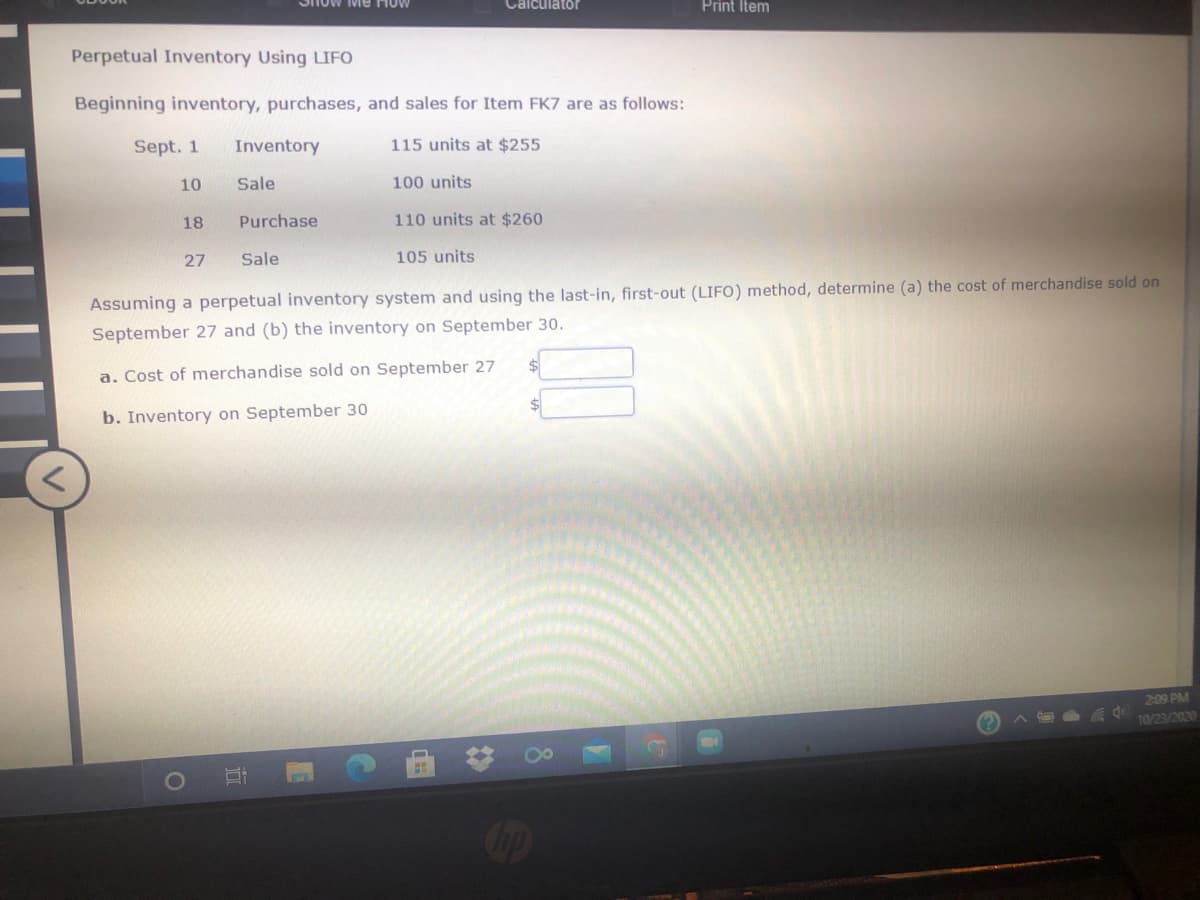 Me How
Calculator
Print Item
Perpetual Inventory Using LIFO
Beginning inventory, purchases, and sales for Item FK7 are as follows:
Sept. 1
Inventory
115 units at $255
10
Sale
100 units
18
Purchase
110 units at $260
27
Sale
105 units
Assuming a perpetual inventory system and using the last-in, first-out (LIFO) method, determine (a) the cost of merchandise sold on
September 27 and (b) the inventory on September 30.
a. Cost of merchandise sold on September 27
$4
b. Inventory on September 30
2:09 PM
10/23/2020
Cop
8.
