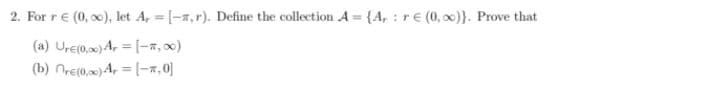 2. For r€ (0, x), let A, = [-a,r). Define the collection A = {A, : r€ (0, 0)}. Prove that
(a) Ure(0.0) A, = [-,x)
(b) nre(0,0) A, = (-7,0]
%3D
