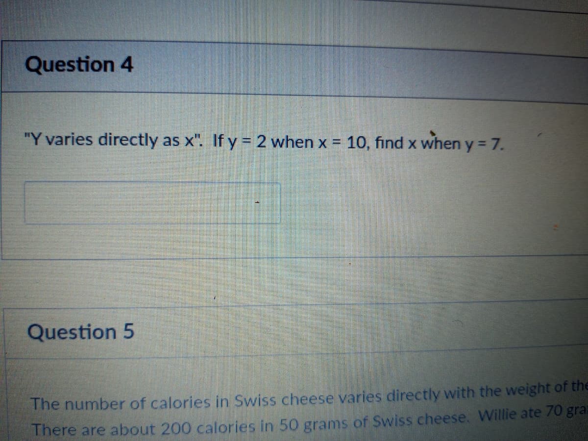 Question 4
"Y varies directly as x". If y = 2 when x = 10, find x when y 7.
Question 5
The number of calories in Swiss cheese varies directly with the weight of the
There are about 200 calories in 50 grams of Swiss cheese. Willie ate 70 gra
