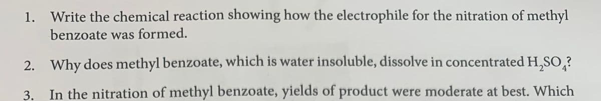 1. Write the chemical reaction showing how the electrophile for the nitration of methyl
benzoate was formed.
2. Why does methyl benzoate, which is water insoluble, dissolve in concentrated H,SO,?
4
3.
In the nitration of methyl benzoate, yields of product were moderate at best. Which
