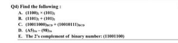 Q4) Find the following:
A. (1100): x (101):
B. (1101)+(101);
C. (10011000) BCD + (10010111)BCD
D. (A5) (98)16
E. The 2's complement of binary number: (11001100)